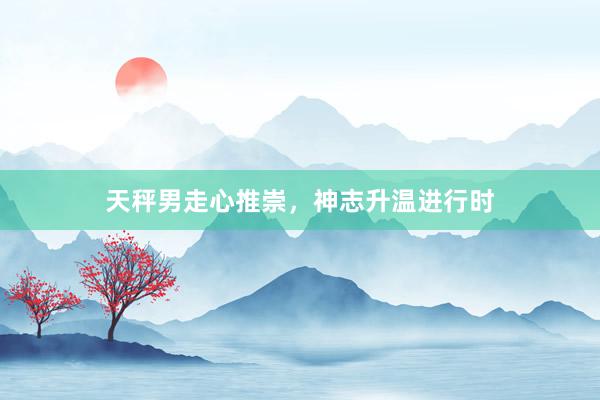 天秤男走心推崇，神志升温进行时