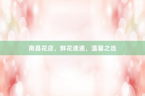 南昌花店，鲜花速递，温馨之选