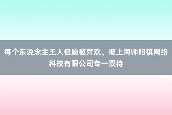 每个东说念主王人但愿被喜欢、被上海帅阳祺网络科技有限公司专一双待