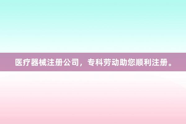医疗器械注册公司，专科劳动助您顺利注册。