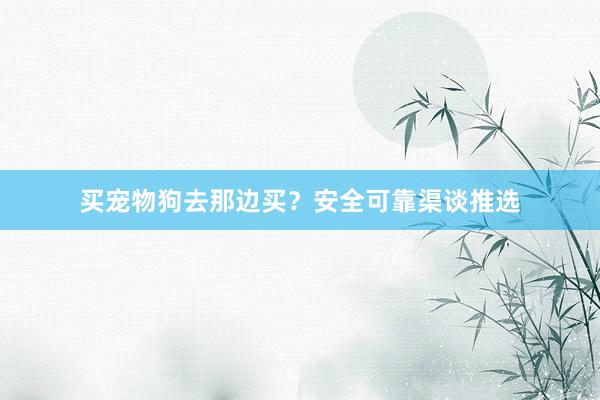 买宠物狗去那边买？安全可靠渠谈推选